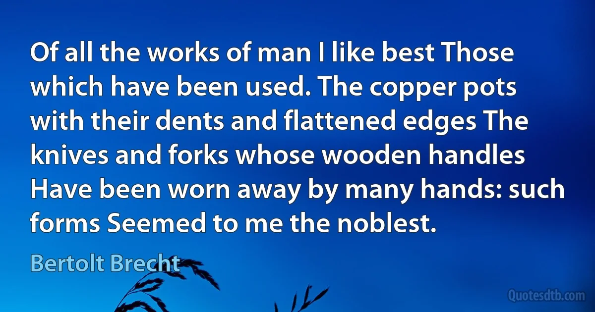 Of all the works of man I like best Those which have been used. The copper pots with their dents and flattened edges The knives and forks whose wooden handles Have been worn away by many hands: such forms Seemed to me the noblest. (Bertolt Brecht)