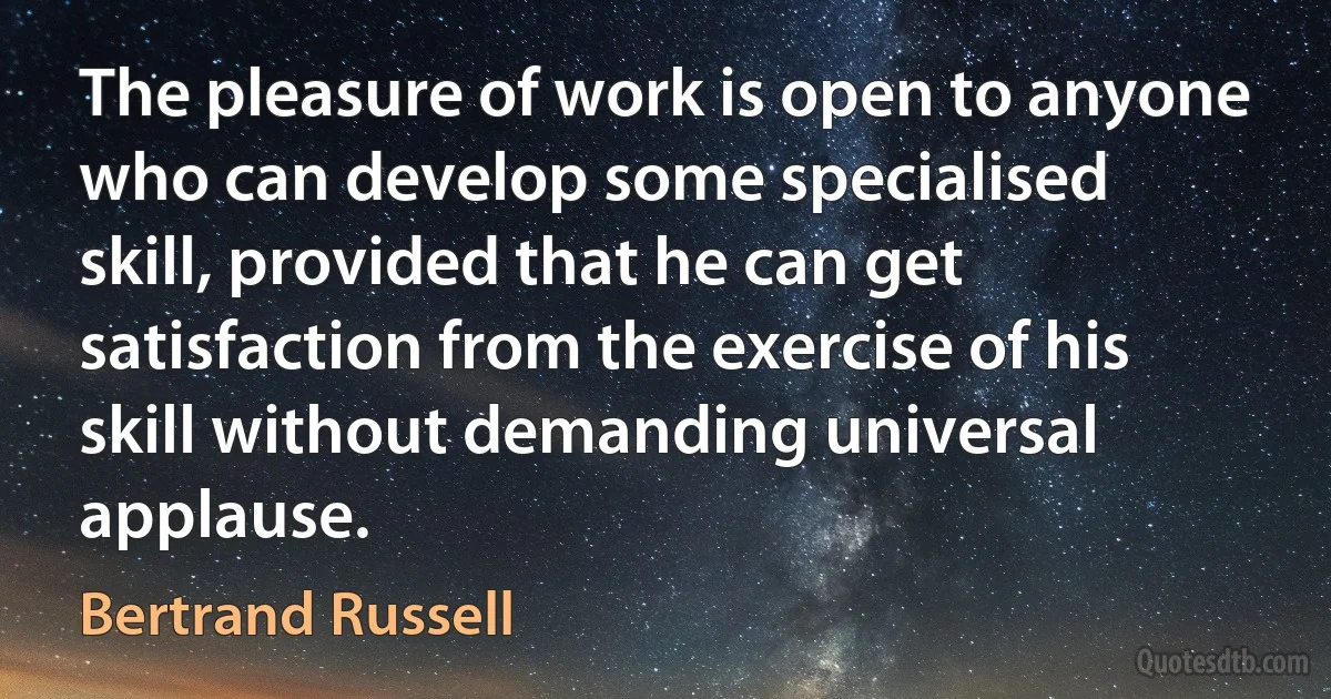 The pleasure of work is open to anyone who can develop some specialised skill, provided that he can get satisfaction from the exercise of his skill without demanding universal applause. (Bertrand Russell)