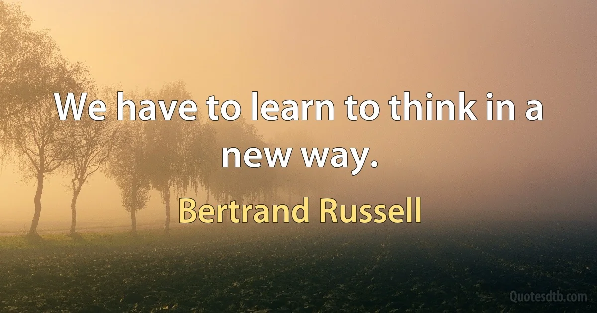 We have to learn to think in a new way. (Bertrand Russell)