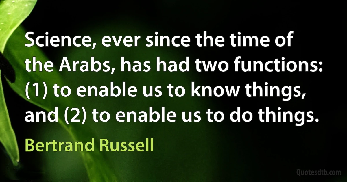 Science, ever since the time of the Arabs, has had two functions: (1) to enable us to know things, and (2) to enable us to do things. (Bertrand Russell)