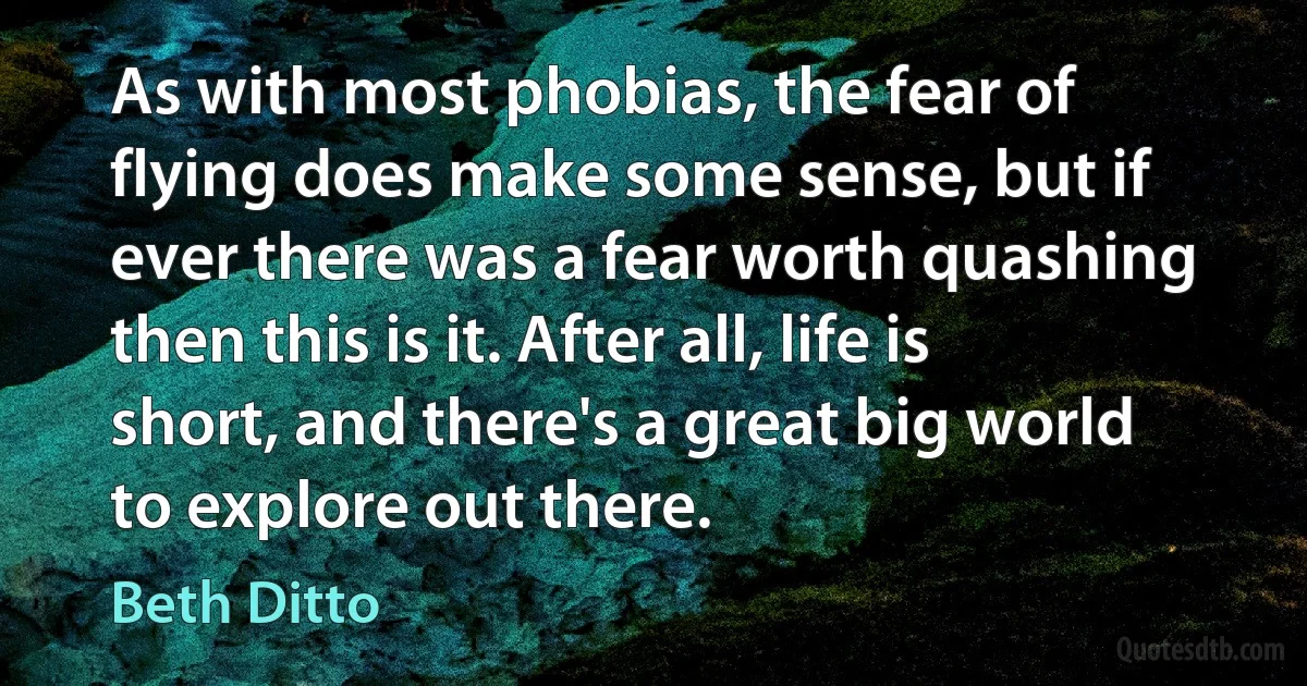 As with most phobias, the fear of flying does make some sense, but if ever there was a fear worth quashing then this is it. After all, life is short, and there's a great big world to explore out there. (Beth Ditto)