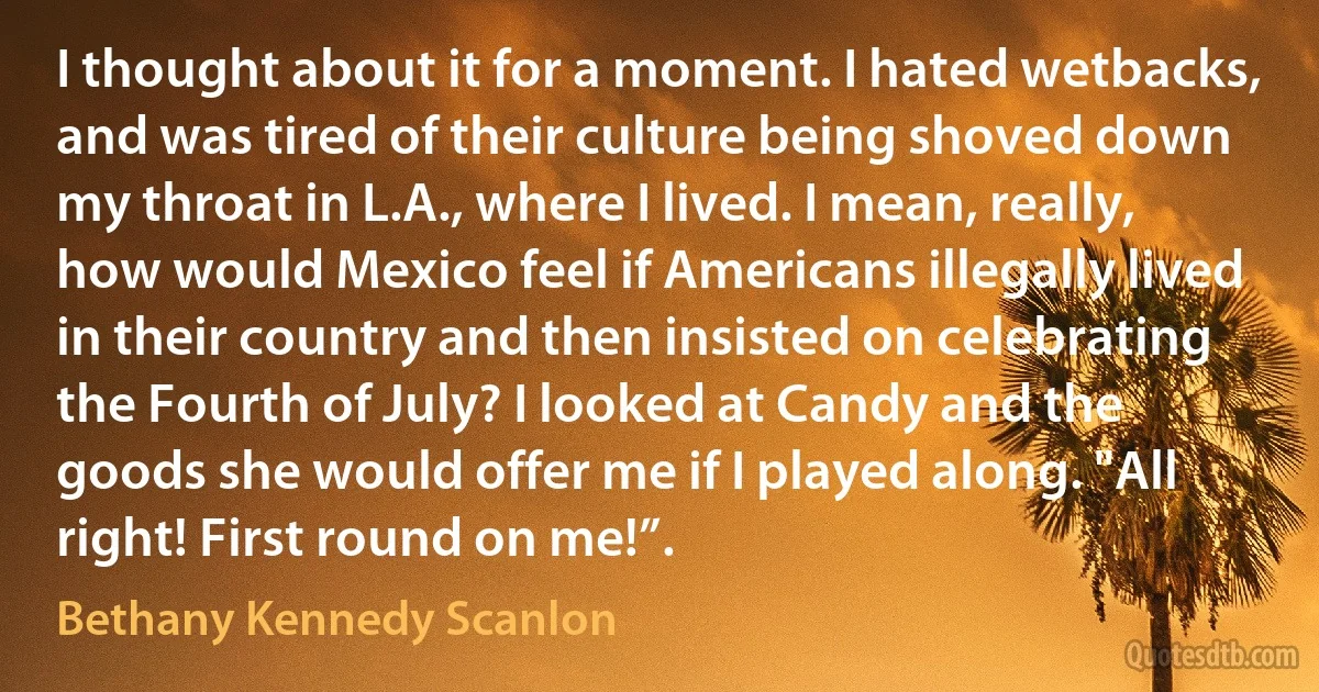 I thought about it for a moment. I hated wetbacks, and was tired of their culture being shoved down my throat in L.A., where I lived. I mean, really, how would Mexico feel if Americans illegally lived in their country and then insisted on celebrating the Fourth of July? I looked at Candy and the goods she would offer me if I played along. "All right! First round on me!”. (Bethany Kennedy Scanlon)