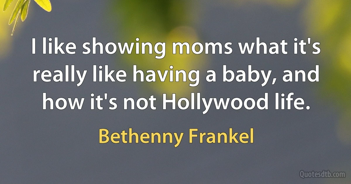 I like showing moms what it's really like having a baby, and how it's not Hollywood life. (Bethenny Frankel)