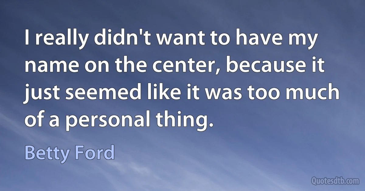 I really didn't want to have my name on the center, because it just seemed like it was too much of a personal thing. (Betty Ford)