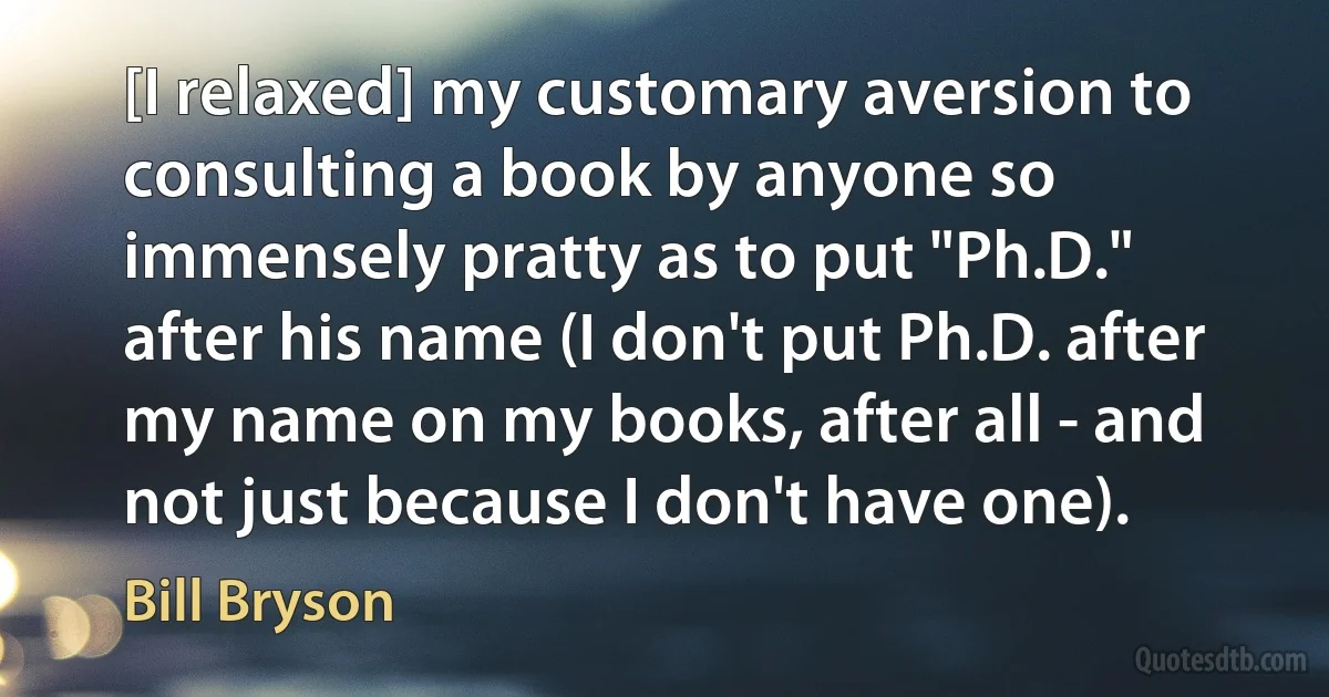 [I relaxed] my customary aversion to consulting a book by anyone so immensely pratty as to put "Ph.D." after his name (I don't put Ph.D. after my name on my books, after all - and not just because I don't have one). (Bill Bryson)