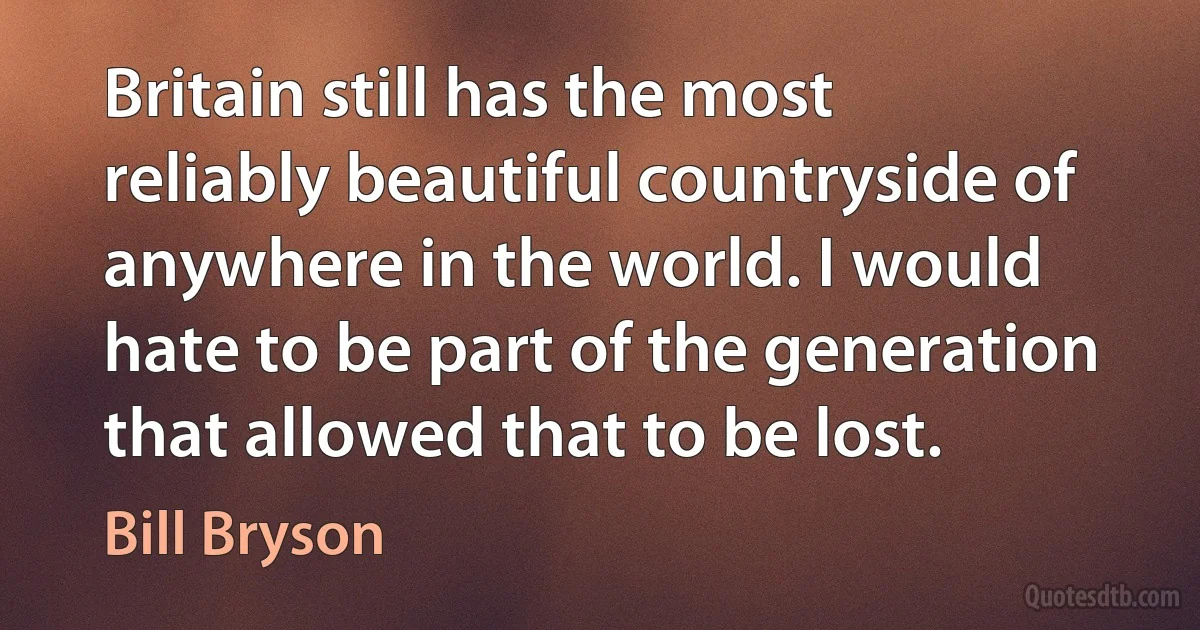 Britain still has the most reliably beautiful countryside of anywhere in the world. I would hate to be part of the generation that allowed that to be lost. (Bill Bryson)