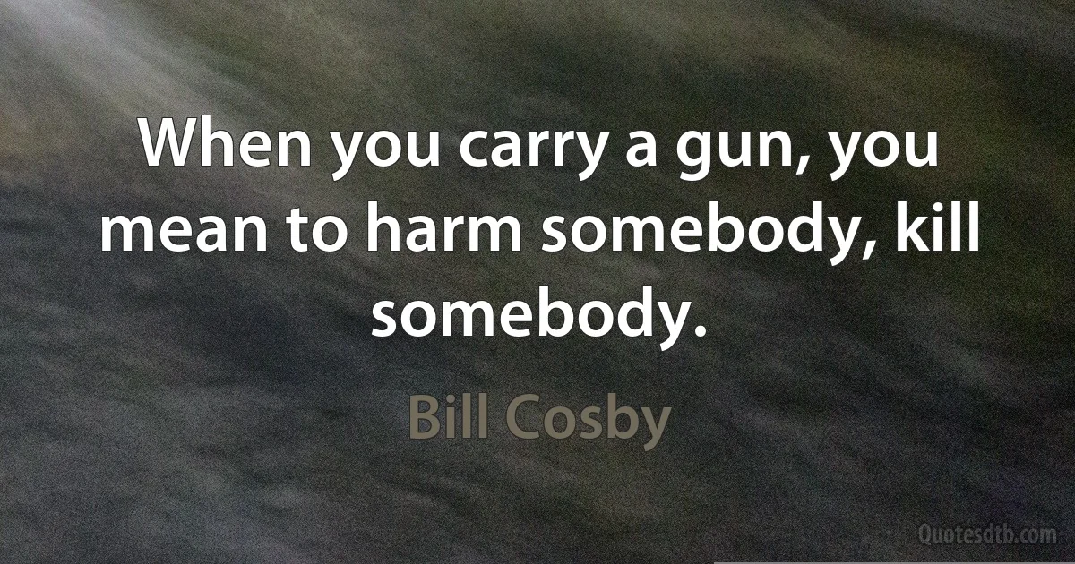 When you carry a gun, you mean to harm somebody, kill somebody. (Bill Cosby)