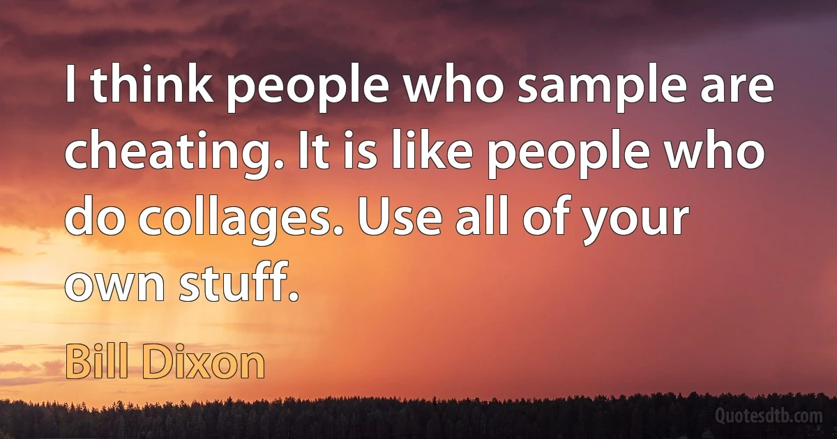 I think people who sample are cheating. It is like people who do collages. Use all of your own stuff. (Bill Dixon)