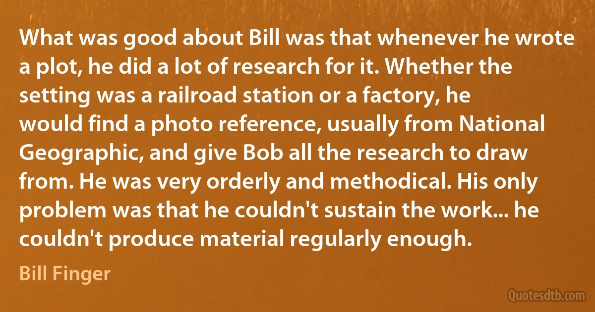 What was good about Bill was that whenever he wrote a plot, he did a lot of research for it. Whether the setting was a railroad station or a factory, he would find a photo reference, usually from National Geographic, and give Bob all the research to draw from. He was very orderly and methodical. His only problem was that he couldn't sustain the work... he couldn't produce material regularly enough. (Bill Finger)