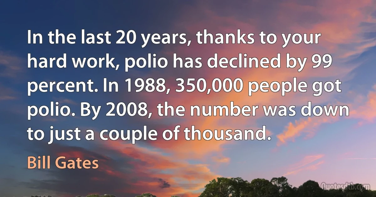 In the last 20 years, thanks to your hard work, polio has declined by 99 percent. In 1988, 350,000 people got polio. By 2008, the number was down to just a couple of thousand. (Bill Gates)