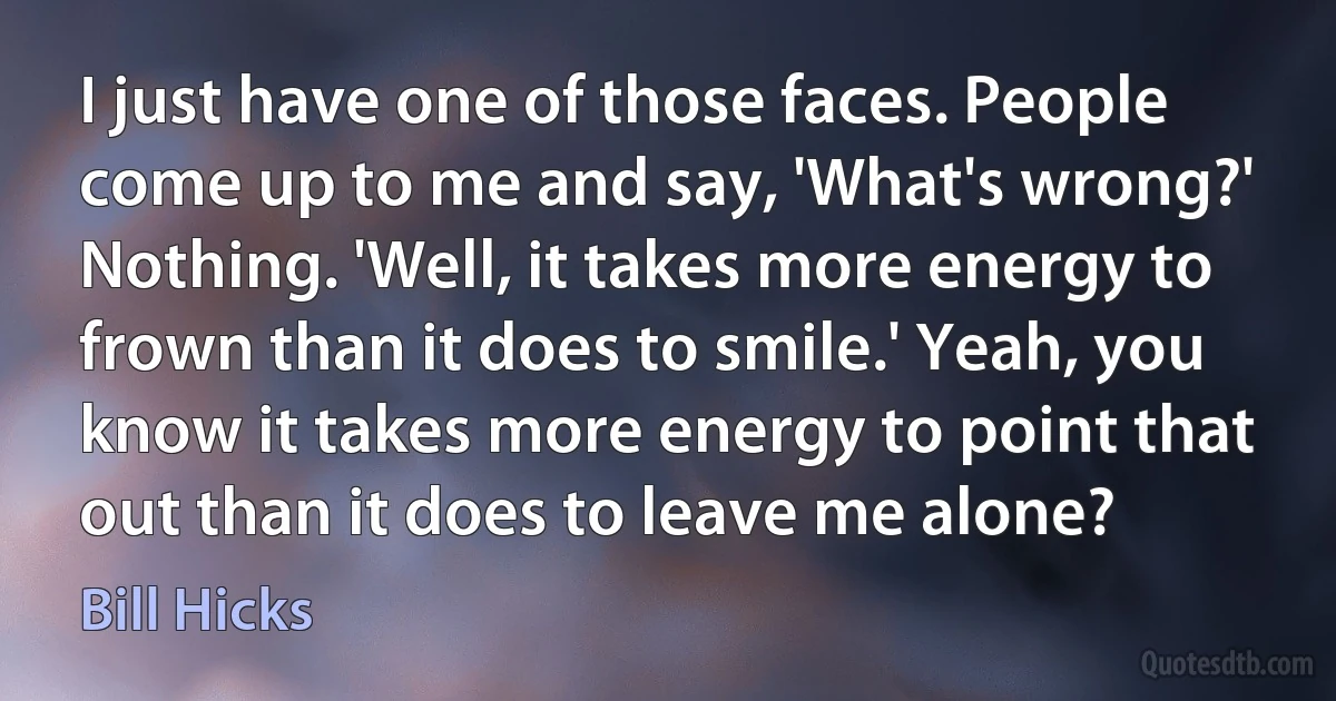 I just have one of those faces. People come up to me and say, 'What's wrong?' Nothing. 'Well, it takes more energy to frown than it does to smile.' Yeah, you know it takes more energy to point that out than it does to leave me alone? (Bill Hicks)