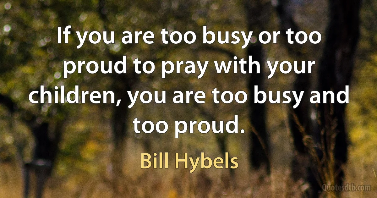 If you are too busy or too proud to pray with your children, you are too busy and too proud. (Bill Hybels)