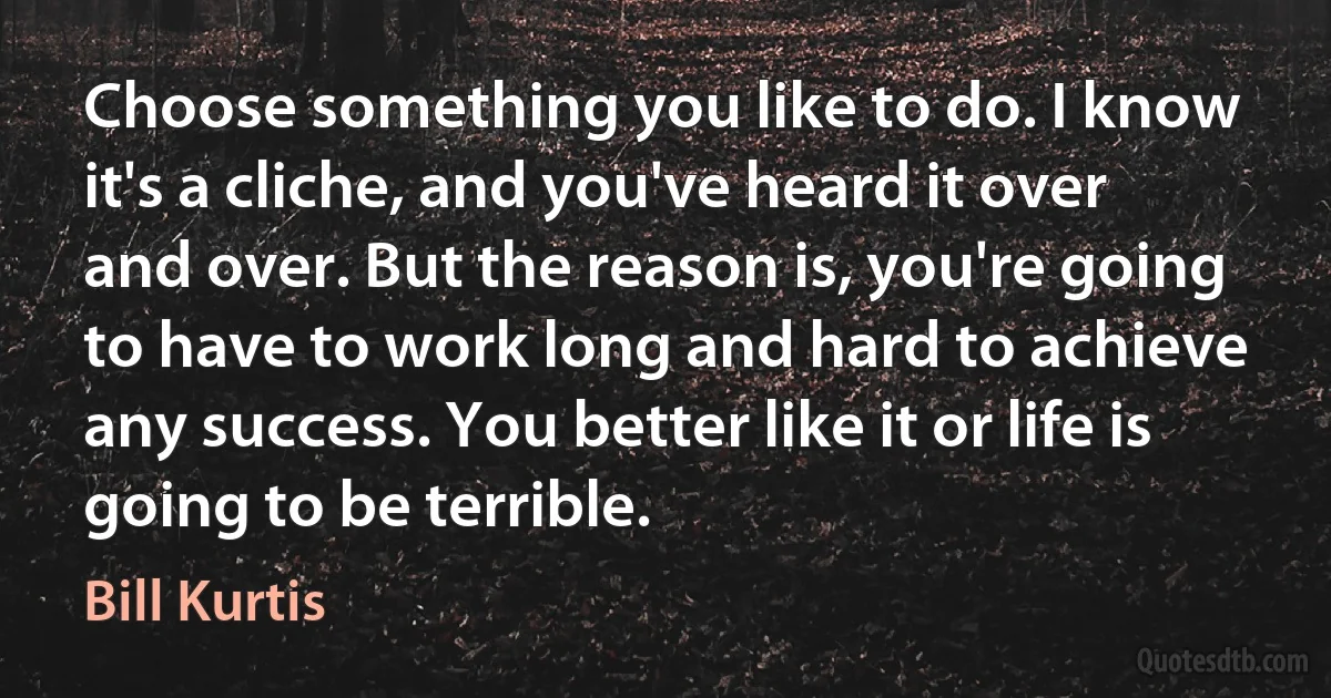 Choose something you like to do. I know it's a cliche, and you've heard it over and over. But the reason is, you're going to have to work long and hard to achieve any success. You better like it or life is going to be terrible. (Bill Kurtis)