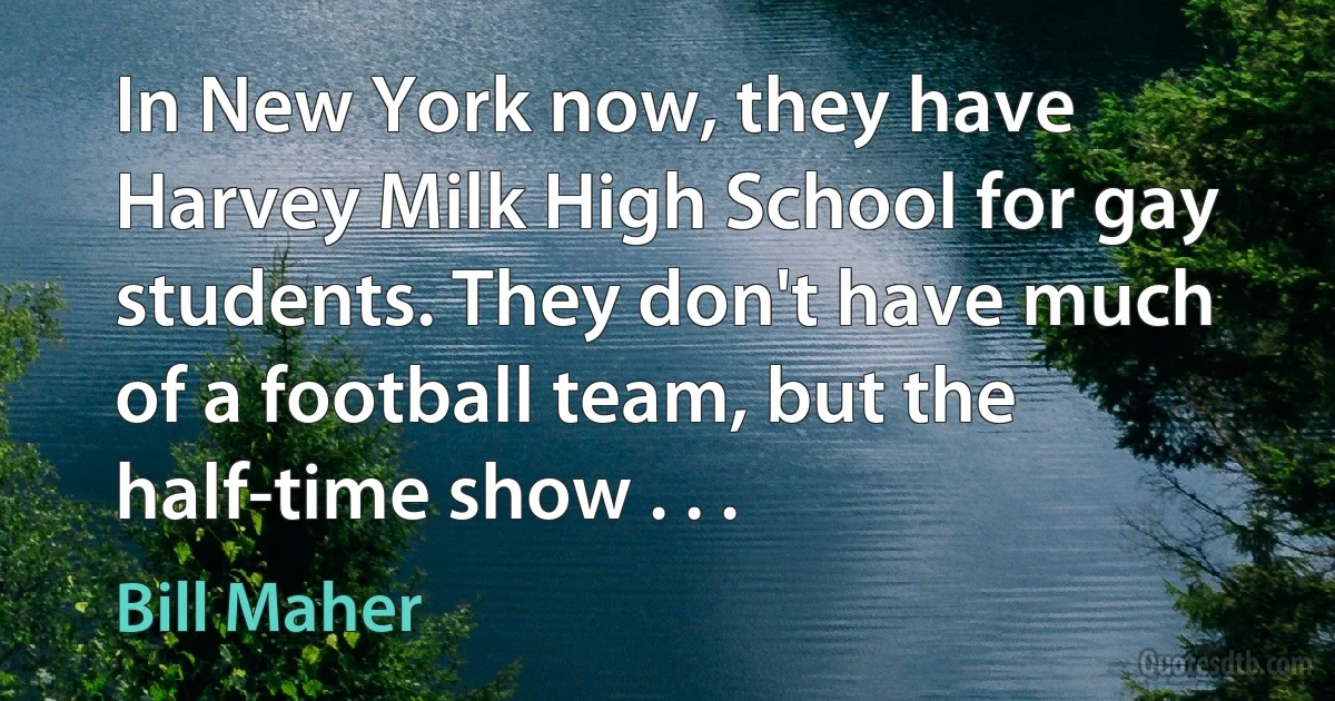 In New York now, they have Harvey Milk High School for gay students. They don't have much of a football team, but the half-time show . . . (Bill Maher)