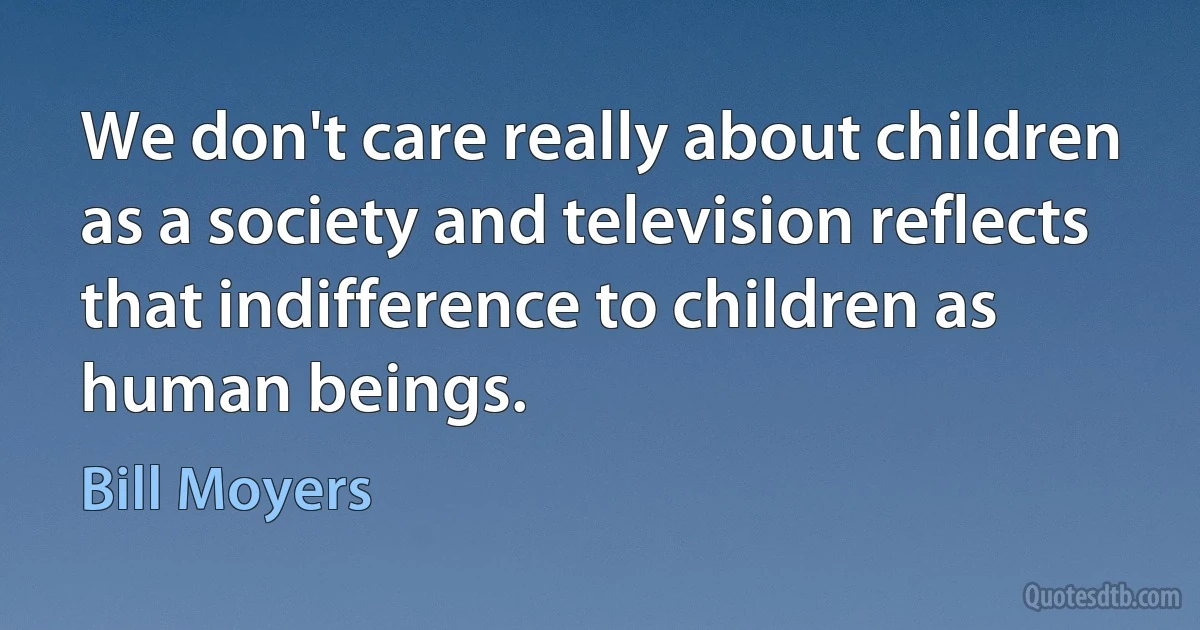 We don't care really about children as a society and television reflects that indifference to children as human beings. (Bill Moyers)