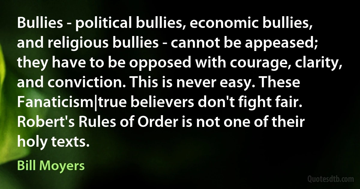 Bullies - political bullies, economic bullies, and religious bullies - cannot be appeased; they have to be opposed with courage, clarity, and conviction. This is never easy. These Fanaticism|true believers don't fight fair. Robert's Rules of Order is not one of their holy texts. (Bill Moyers)