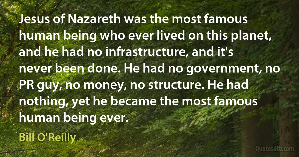 Jesus of Nazareth was the most famous human being who ever lived on this planet, and he had no infrastructure, and it's never been done. He had no government, no PR guy, no money, no structure. He had nothing, yet he became the most famous human being ever. (Bill O'Reilly)