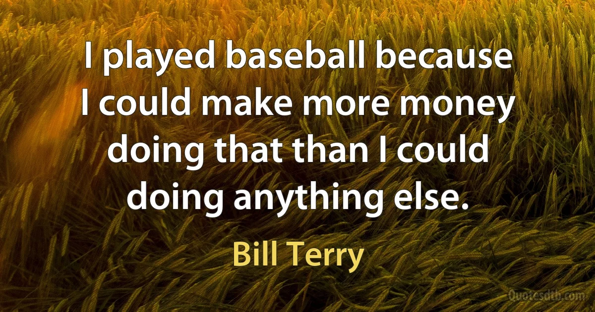 I played baseball because I could make more money doing that than I could doing anything else. (Bill Terry)