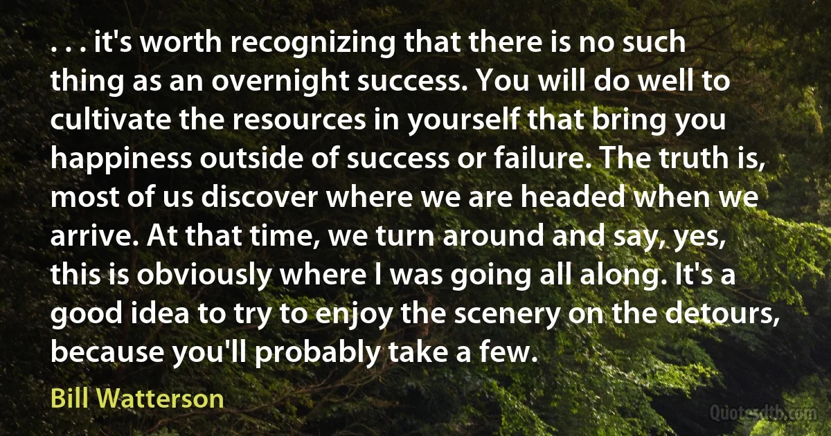 . . . it's worth recognizing that there is no such thing as an overnight success. You will do well to cultivate the resources in yourself that bring you happiness outside of success or failure. The truth is, most of us discover where we are headed when we arrive. At that time, we turn around and say, yes, this is obviously where I was going all along. It's a good idea to try to enjoy the scenery on the detours, because you'll probably take a few. (Bill Watterson)