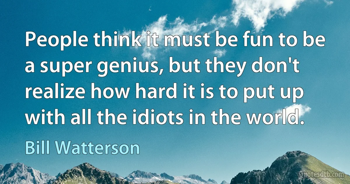 People think it must be fun to be a super genius, but they don't realize how hard it is to put up with all the idiots in the world. (Bill Watterson)