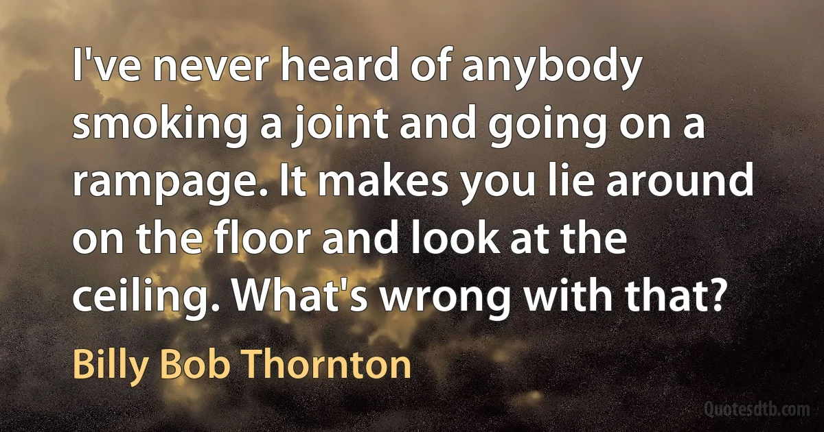 I've never heard of anybody smoking a joint and going on a rampage. It makes you lie around on the floor and look at the ceiling. What's wrong with that? (Billy Bob Thornton)