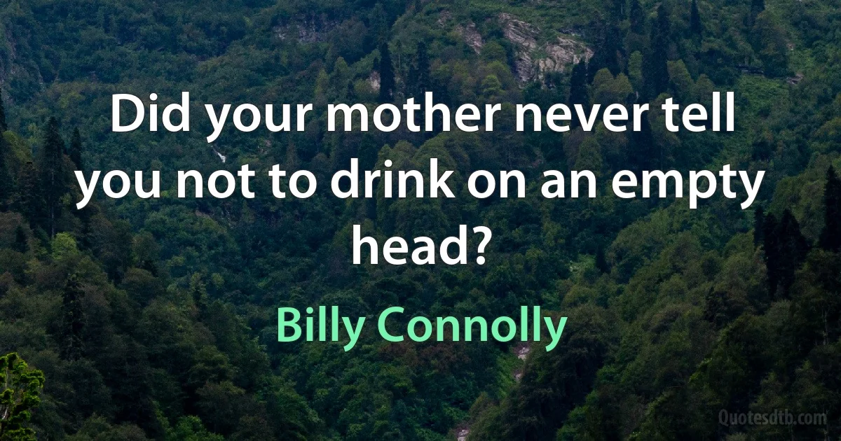 Did your mother never tell you not to drink on an empty head? (Billy Connolly)