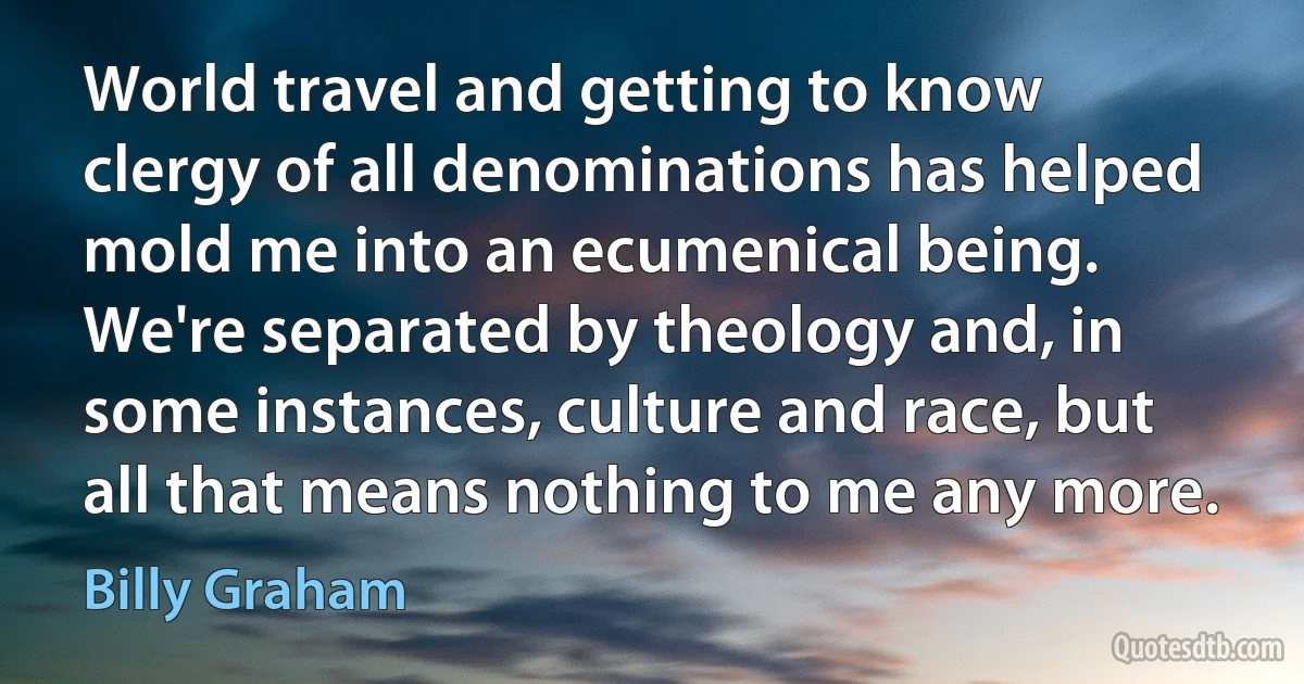 World travel and getting to know clergy of all denominations has helped mold me into an ecumenical being. We're separated by theology and, in some instances, culture and race, but all that means nothing to me any more. (Billy Graham)