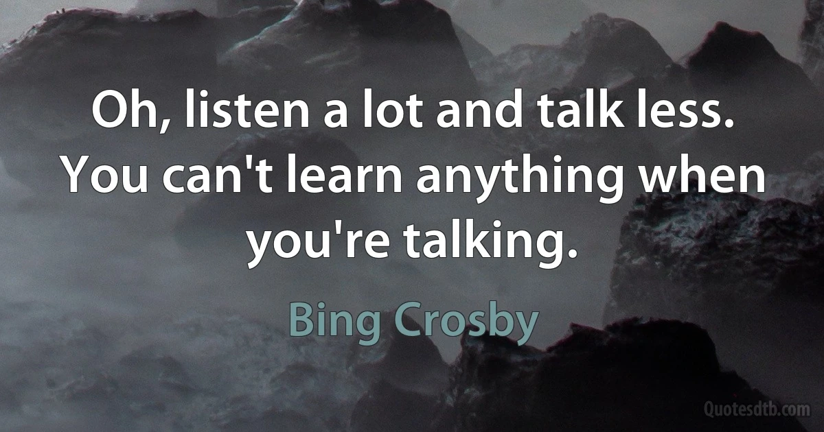 Oh, listen a lot and talk less. You can't learn anything when you're talking. (Bing Crosby)