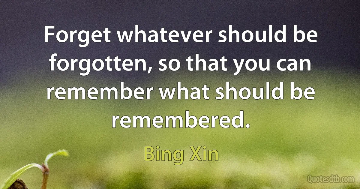 Forget whatever should be forgotten, so that you can remember what should be remembered. (Bing Xin)