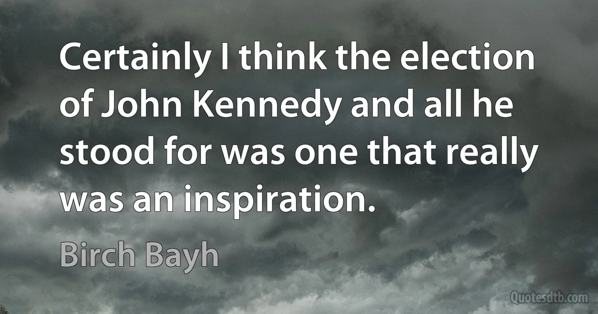 Certainly I think the election of John Kennedy and all he stood for was one that really was an inspiration. (Birch Bayh)