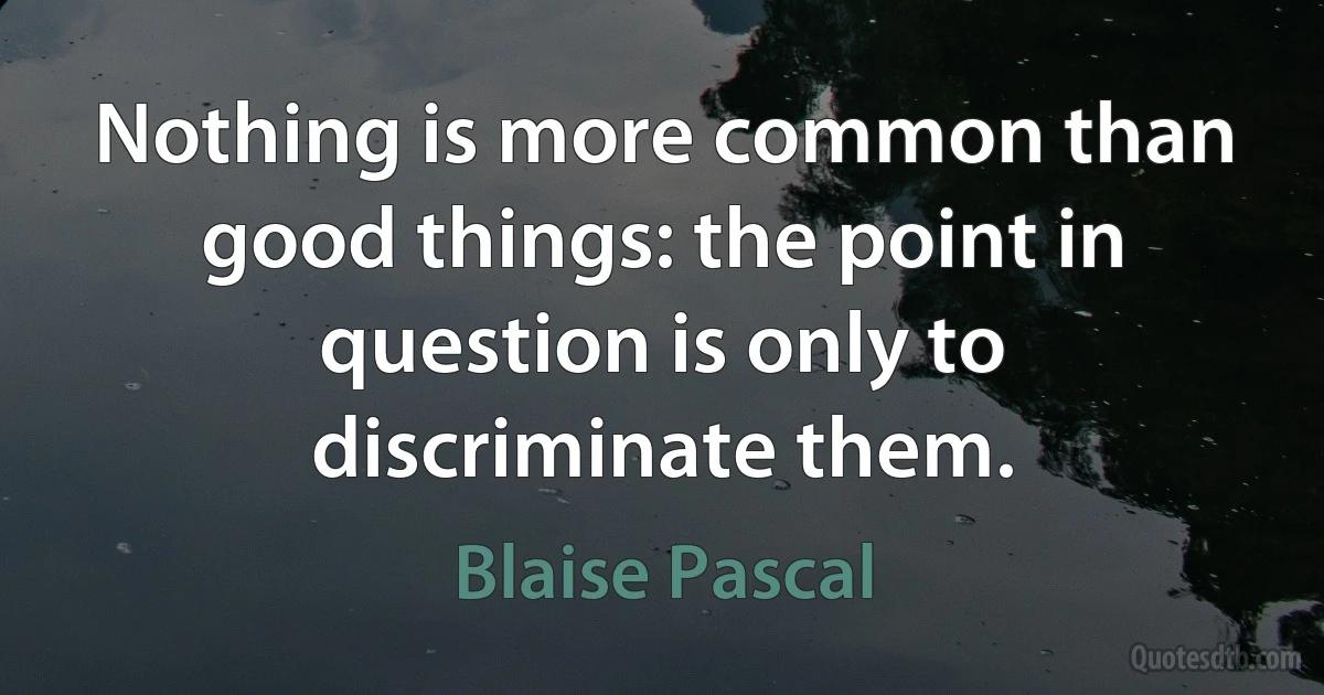 Nothing is more common than good things: the point in question is only to discriminate them. (Blaise Pascal)