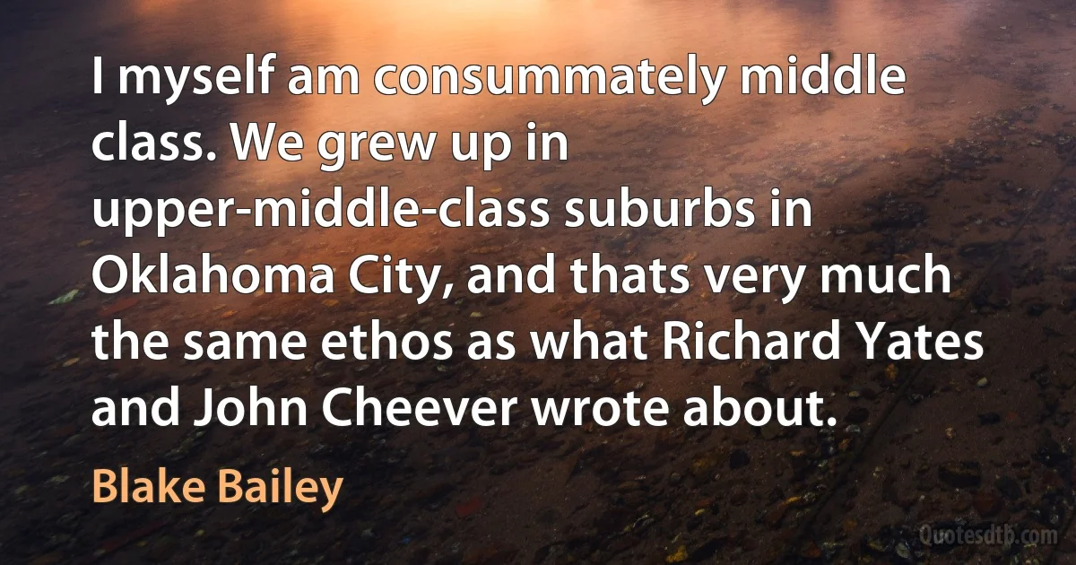 I myself am consummately middle class. We grew up in upper-middle-class suburbs in Oklahoma City, and thats very much the same ethos as what Richard Yates and John Cheever wrote about. (Blake Bailey)