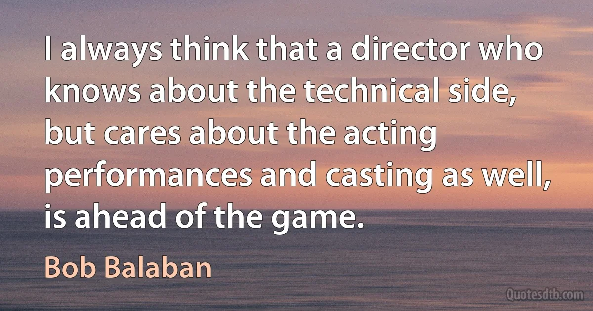 I always think that a director who knows about the technical side, but cares about the acting performances and casting as well, is ahead of the game. (Bob Balaban)