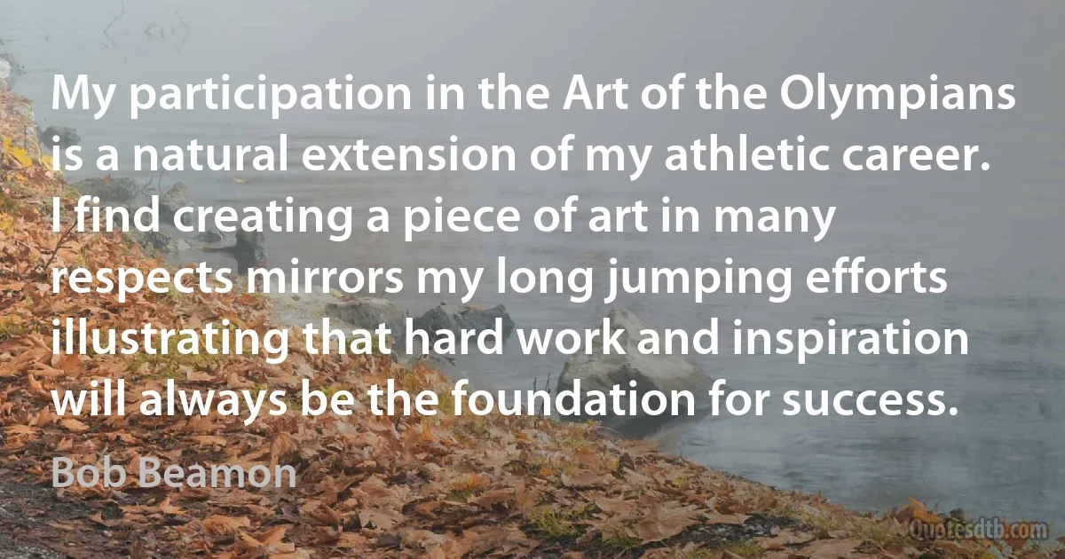 My participation in the Art of the Olympians is a natural extension of my athletic career. I find creating a piece of art in many respects mirrors my long jumping efforts illustrating that hard work and inspiration will always be the foundation for success. (Bob Beamon)