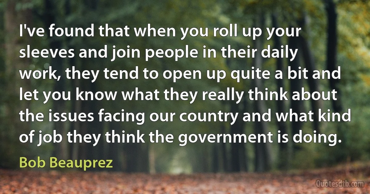 I've found that when you roll up your sleeves and join people in their daily work, they tend to open up quite a bit and let you know what they really think about the issues facing our country and what kind of job they think the government is doing. (Bob Beauprez)