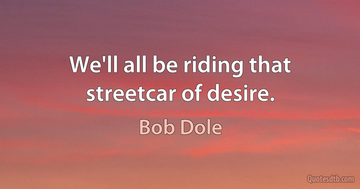 We'll all be riding that streetcar of desire. (Bob Dole)