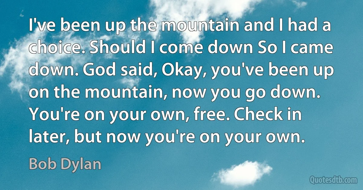 I've been up the mountain and I had a choice. Should I come down So I came down. God said, Okay, you've been up on the mountain, now you go down. You're on your own, free. Check in later, but now you're on your own. (Bob Dylan)