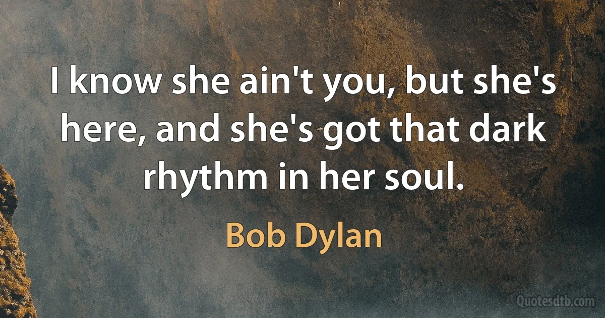 I know she ain't you, but she's here, and she's got that dark rhythm in her soul. (Bob Dylan)