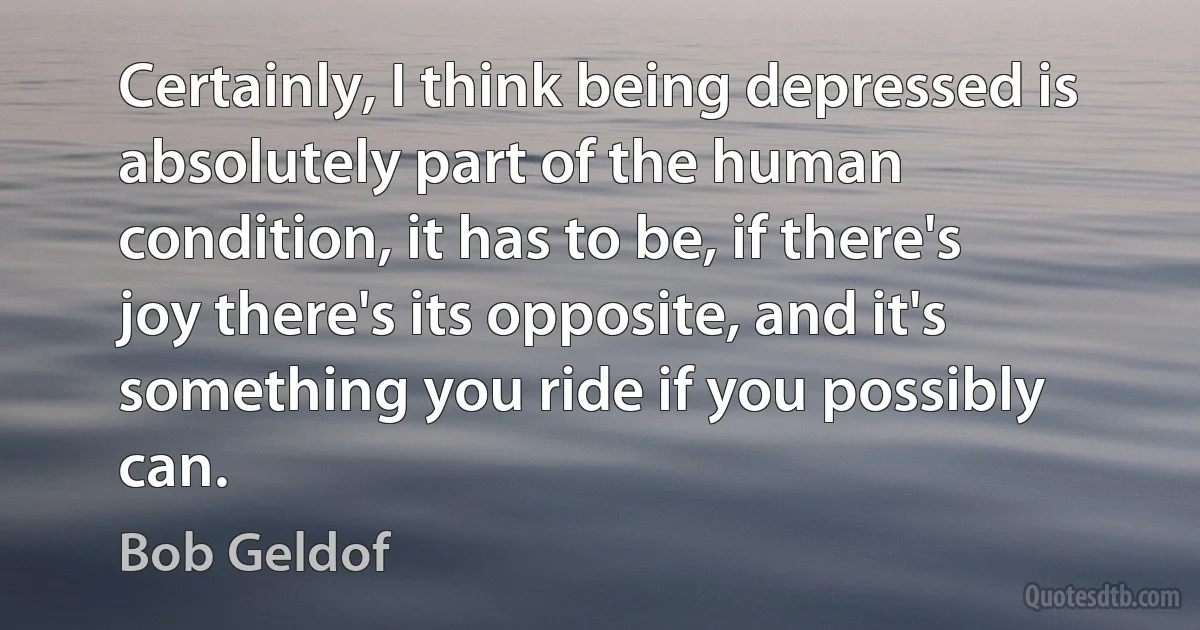 Certainly, I think being depressed is absolutely part of the human condition, it has to be, if there's joy there's its opposite, and it's something you ride if you possibly can. (Bob Geldof)