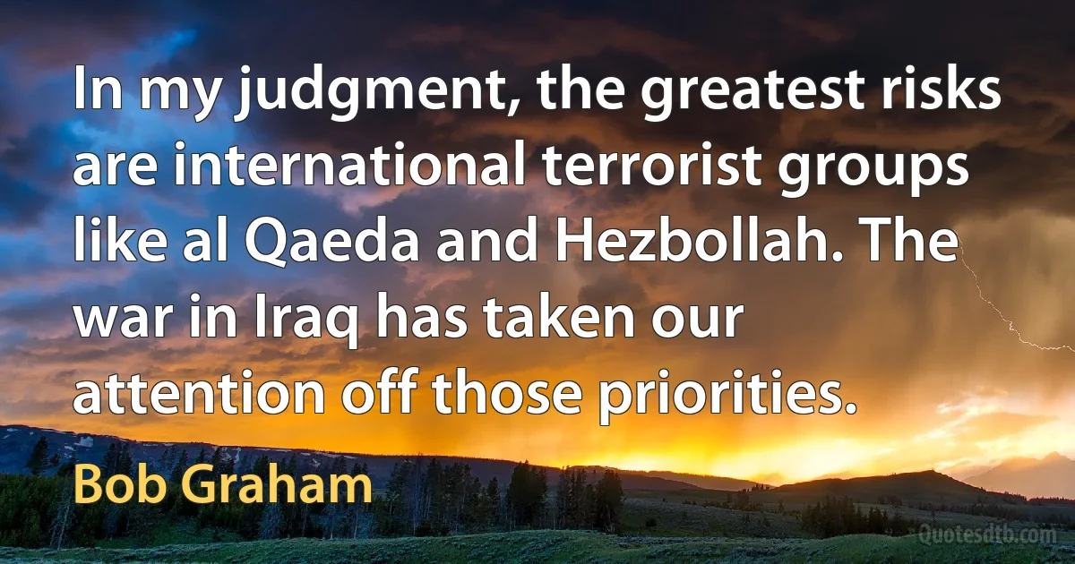 In my judgment, the greatest risks are international terrorist groups like al Qaeda and Hezbollah. The war in Iraq has taken our attention off those priorities. (Bob Graham)