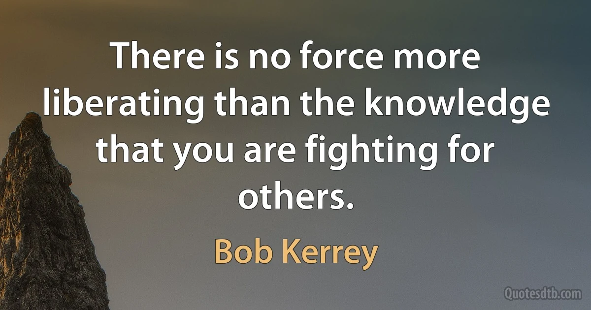 There is no force more liberating than the knowledge that you are fighting for others. (Bob Kerrey)