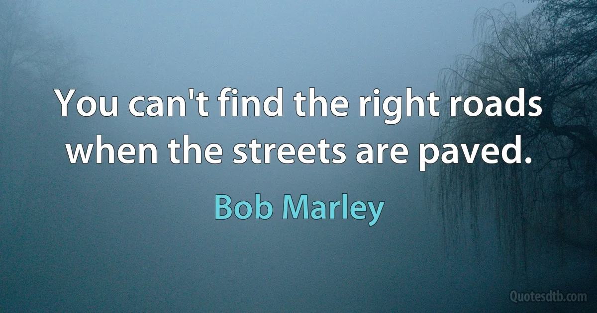 You can't find the right roads when the streets are paved. (Bob Marley)