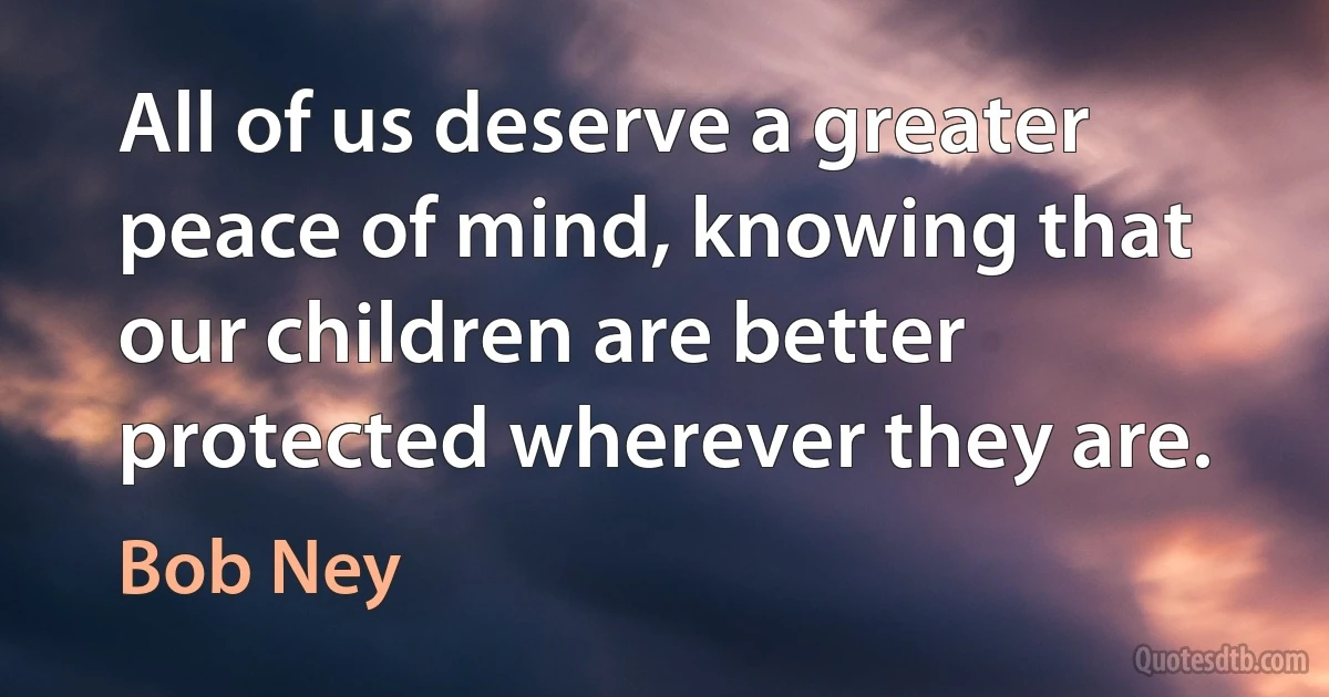 All of us deserve a greater peace of mind, knowing that our children are better protected wherever they are. (Bob Ney)