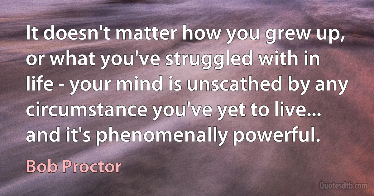 It doesn't matter how you grew up, or what you've struggled with in life - your mind is unscathed by any circumstance you've yet to live... and it's phenomenally powerful. (Bob Proctor)