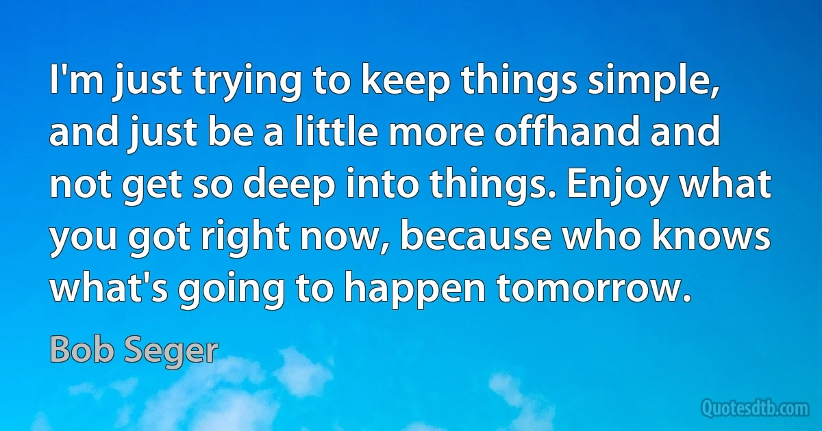 I'm just trying to keep things simple, and just be a little more offhand and not get so deep into things. Enjoy what you got right now, because who knows what's going to happen tomorrow. (Bob Seger)