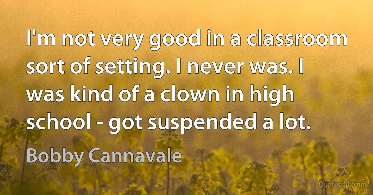 I'm not very good in a classroom sort of setting. I never was. I was kind of a clown in high school - got suspended a lot. (Bobby Cannavale)