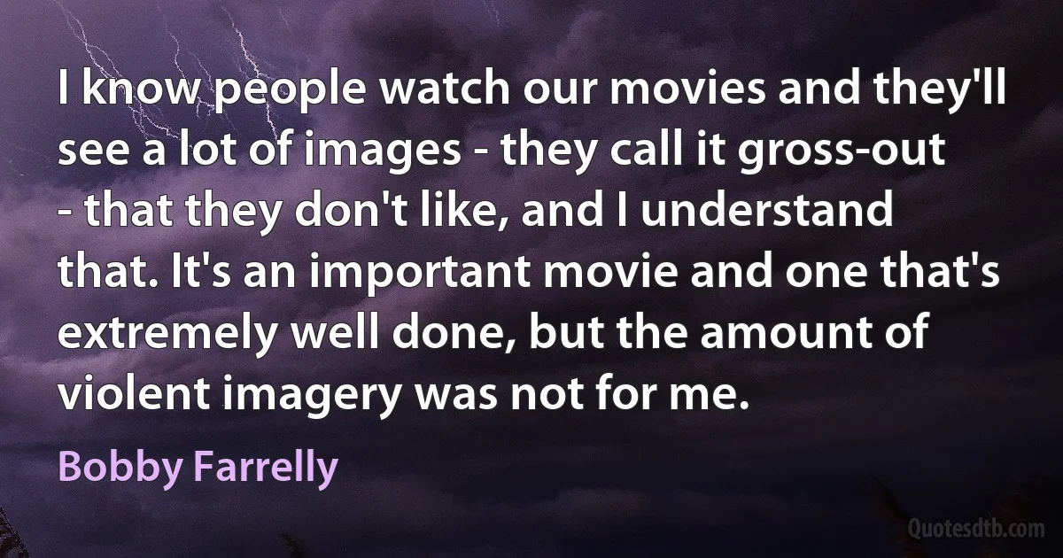 I know people watch our movies and they'll see a lot of images - they call it gross-out - that they don't like, and I understand that. It's an important movie and one that's extremely well done, but the amount of violent imagery was not for me. (Bobby Farrelly)