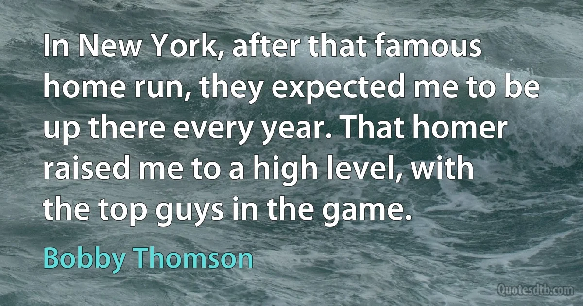 In New York, after that famous home run, they expected me to be up there every year. That homer raised me to a high level, with the top guys in the game. (Bobby Thomson)