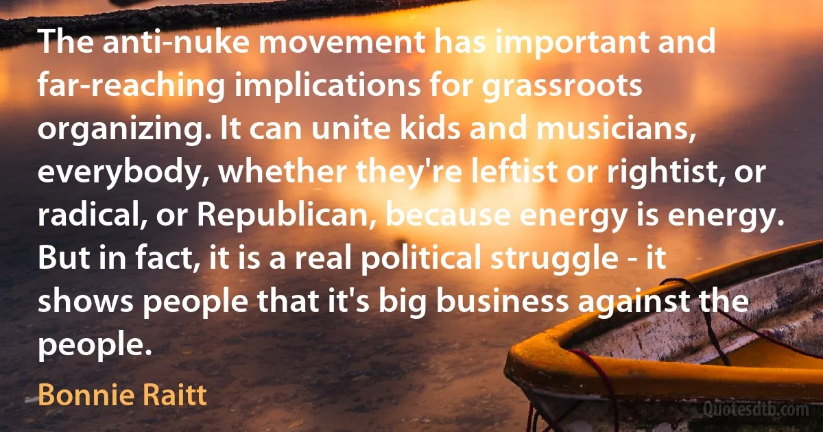 The anti-nuke movement has important and far-reaching implications for grassroots organizing. It can unite kids and musicians, everybody, whether they're leftist or rightist, or radical, or Republican, because energy is energy. But in fact, it is a real political struggle - it shows people that it's big business against the people. (Bonnie Raitt)