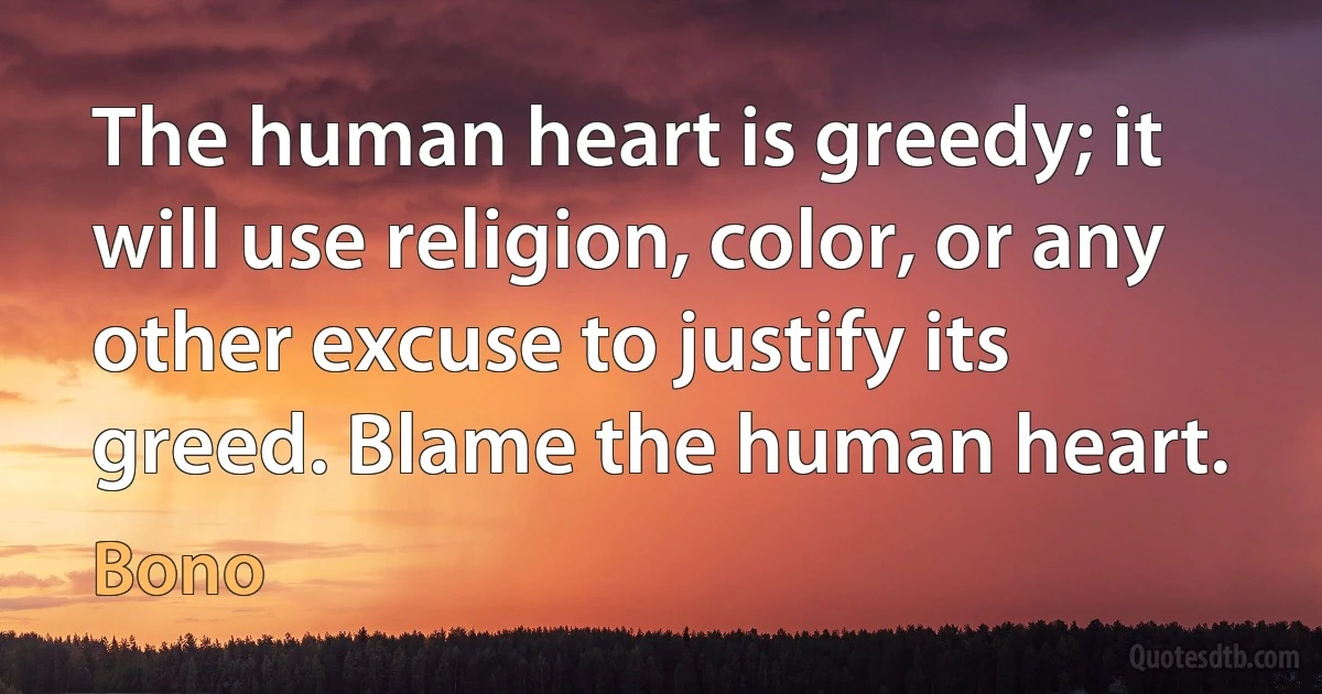 The human heart is greedy; it will use religion, color, or any other excuse to justify its greed. Blame the human heart. (Bono)